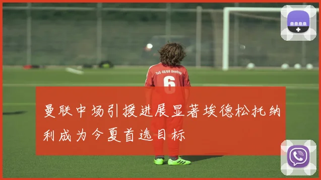 曼联中场引援进展显著埃德松托纳利成为今夏首选目标