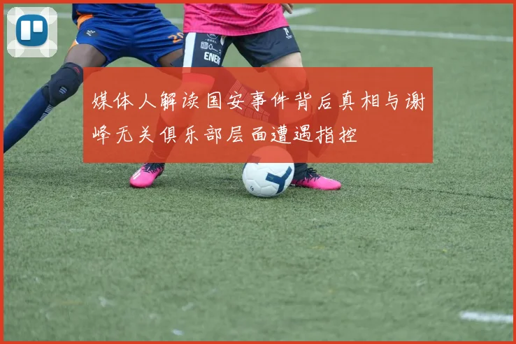 媒体人解读国安事件背后真相与谢峰无关俱乐部层面遭遇指控
