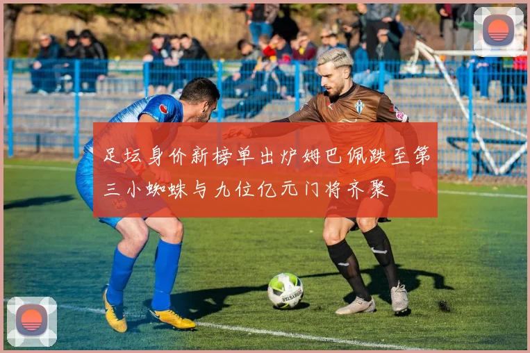 足坛身价新榜单出炉姆巴佩跌至第三小蜘蛛与九位亿元门将齐聚