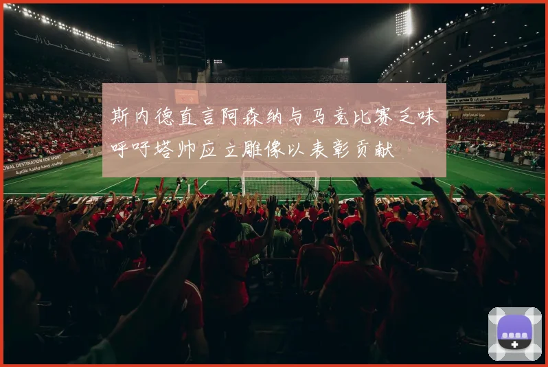 斯内德直言阿森纳与马竞比赛乏味呼吁塔帅应立雕像以表彰贡献