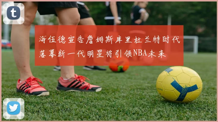 海伍德宣告詹姆斯库里杜兰特时代落幕新一代明星将引领NBA未来