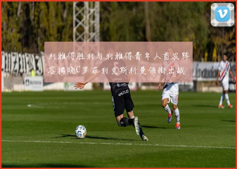 利雅得胜利与利雅得青年人首发阵容揭晓C罗菲利克斯科曼领衔出战