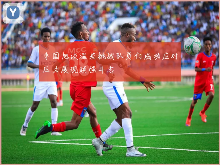 李国旭谈温差挑战队员们成功应对压力展现顽强斗志