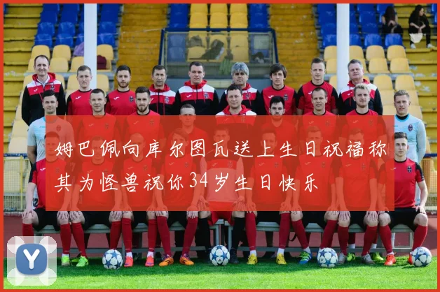 姆巴佩向库尔图瓦送上生日祝福称其为怪兽祝你34岁生日快乐