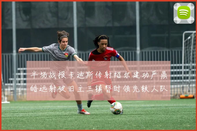 半场战报卡迪斯传射绍尔建功严鼎皓远射破旧主三镇暂时领先铁人队