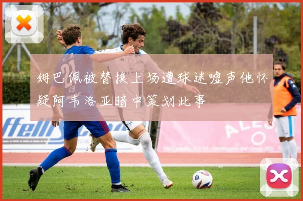 姆巴佩被替换上场遭球迷嘘声他怀疑阿韦洛亚暗中策划此事