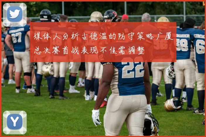 媒体人分析古德温的防守策略广厦总决赛首战表现不佳需调整