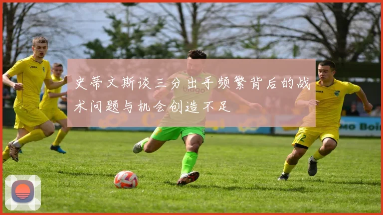 史蒂文斯谈三分出手频繁背后的战术问题与机会创造不足