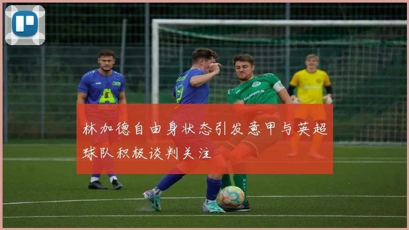林加德自由身状态引发意甲与英超球队积极谈判关注