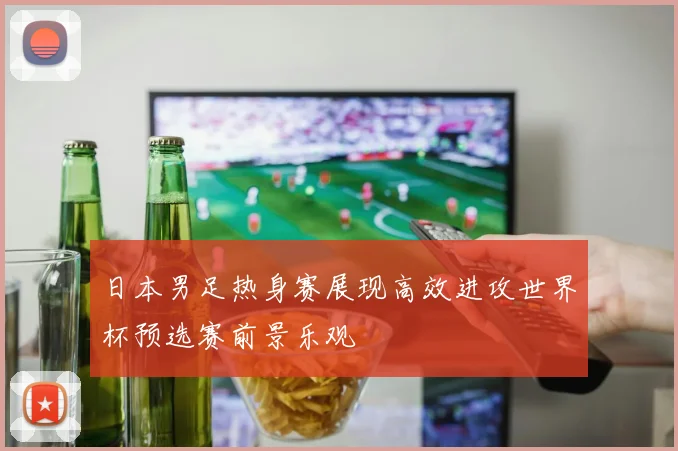 日本男足热身赛展现高效进攻世界杯预选赛前景乐观